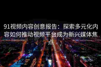 91视频内容创意报告：探索多元化内容如何推动视频平台成为新兴媒体焦点