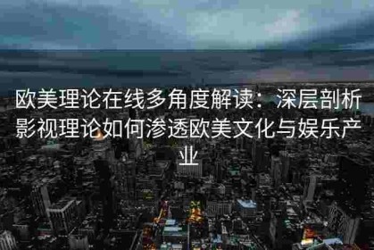 欧美理论在线多角度解读：深层剖析影视理论如何渗透欧美文化与娱乐产业