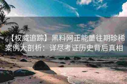 【权威追踪】黑料网正能量往期珍稀案例大剖析：详尽考证历史背后真相