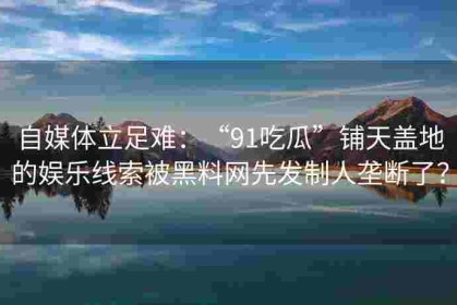 自媒体立足难：“91吃瓜”铺天盖地的娱乐线索被黑料网先发制人垄断了？