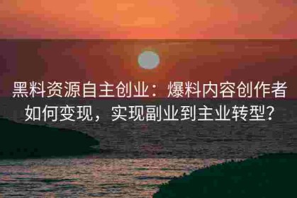 黑料资源自主创业：爆料内容创作者如何变现，实现副业到主业转型？