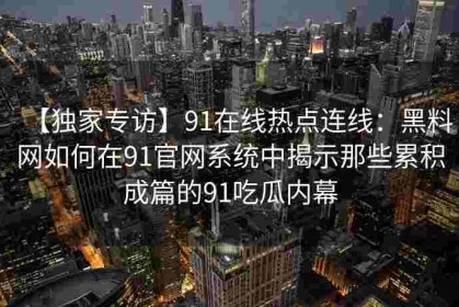 【独家专访】91在线热点连线：黑料网如何在91官网系统中揭示那些累积成篇的91吃瓜内幕