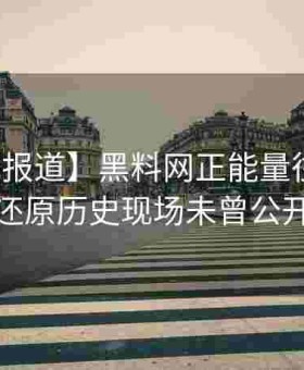 【权威报道】黑料网正能量往期档案解析：还原历史现场未曾公开的故事