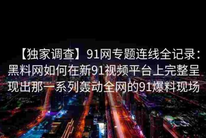 【独家调查】91网专题连线全记录：黑料网如何在新91视频平台上完整呈现出那一系列轰动全网的91爆料现场