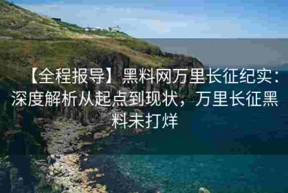 【全程报导】黑料网万里长征纪实：深度解析从起点到现状，万里长征黑料未打烊