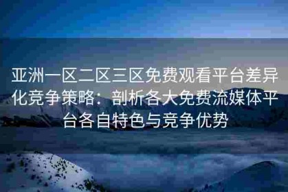 亚洲一区二区三区免费观看平台差异化竞争策略：剖析各大免费流媒体平台各自特色与竞争优势