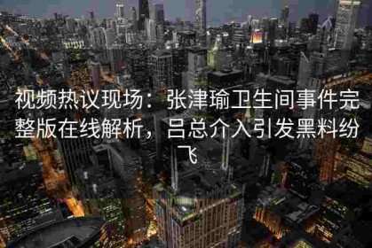 视频热议现场：张津瑜卫生间事件完整版在线解析，吕总介入引发黑料纷飞
