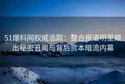 51爆料网权威追踪：整合报道明星频出秘密丑闻与背后资本暗流内幕
