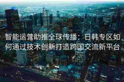 智能运营助推全球传播：日韩专区如何通过技术创新打造跨国交流新平台