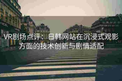 VR剧场点评：日韩网站在沉浸式观影方面的技术创新与剧情适配