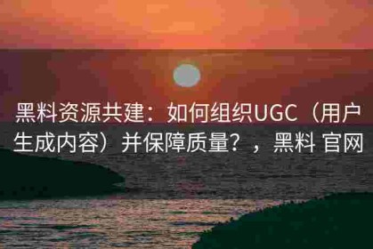 黑料资源共建：如何组织UGC（用户生成内容）并保障质量？，黑料 官网