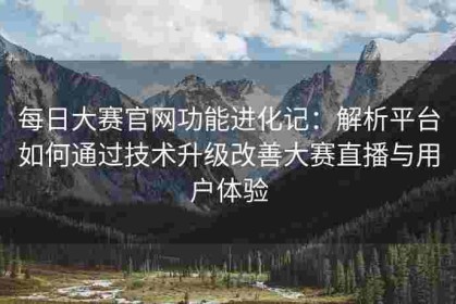 每日大赛官网功能进化记：解析平台如何通过技术升级改善大赛直播与用户体验