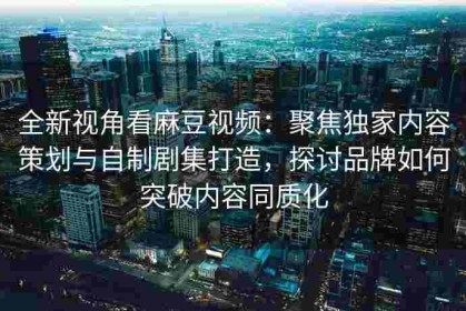 全新视角看麻豆视频：聚焦独家内容策划与自制剧集打造，探讨品牌如何突破内容同质化