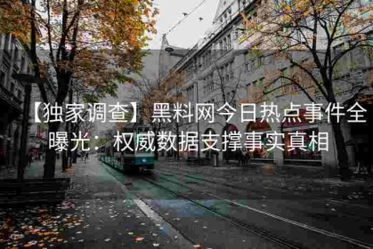 【独家调查】黑料网今日热点事件全曝光：权威数据支撑事实真相