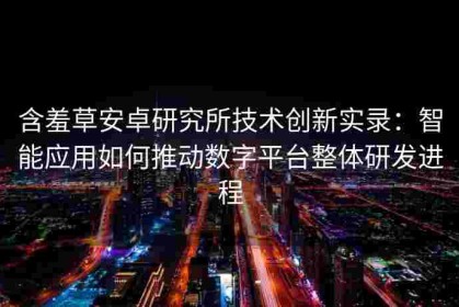 含羞草安卓研究所技术创新实录：智能应用如何推动数字平台整体研发进程