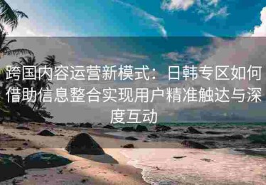 跨国内容运营新模式：日韩专区如何借助信息整合实现用户精准触达与深度互动