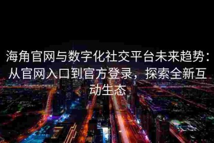 海角官网与数字化社交平台未来趋势：从官网入口到官方登录，探索全新互动生态