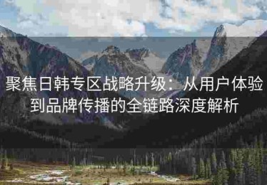 聚焦日韩专区战略升级：从用户体验到品牌传播的全链路深度解析