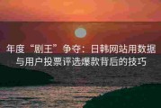 年度“剧王”争夺：日韩网站用数据与用户投票评选爆款背后的技巧