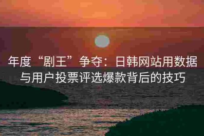 年度“剧王”争夺：日韩网站用数据与用户投票评选爆款背后的技巧