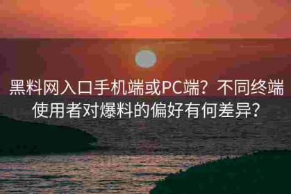 黑料网入口手机端或PC端？不同终端使用者对爆料的偏好有何差异？