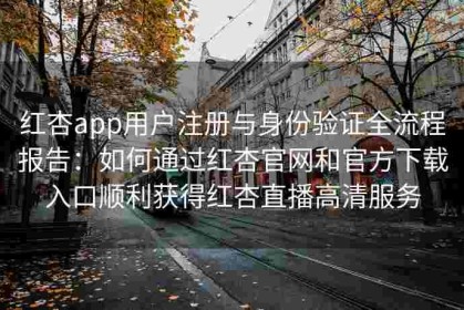 红杏app用户注册与身份验证全流程报告：如何通过红杏官网和官方下载入口顺利获得红杏直播高清服务