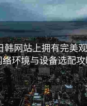 如何在日韩网站上拥有完美观影体验？网络环境与设备选配攻略