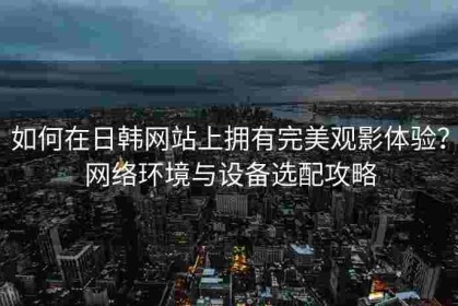 如何在日韩网站上拥有完美观影体验？网络环境与设备选配攻略