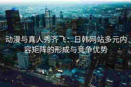 动漫与真人秀齐飞：日韩网站多元内容矩阵的形成与竞争优势