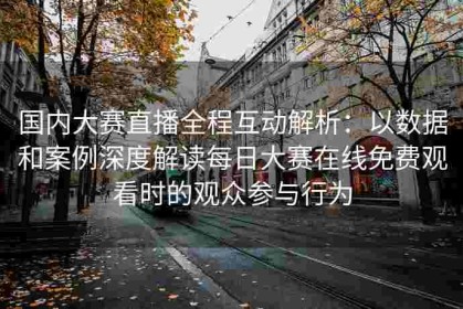 国内大赛直播全程互动解析：以数据和案例深度解读每日大赛在线免费观看时的观众参与行为