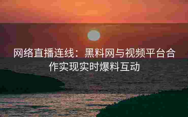 网络直播连线：黑料网与视频平台合作实现实时爆料互动