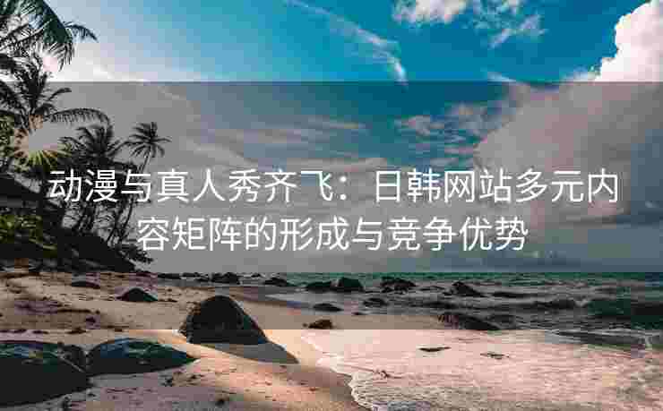 动漫与真人秀齐飞：日韩网站多元内容矩阵的形成与竞争优势