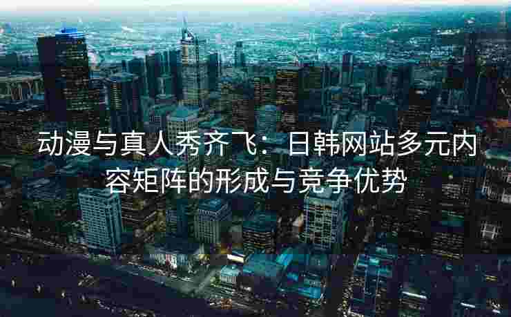 动漫与真人秀齐飞：日韩网站多元内容矩阵的形成与竞争优势