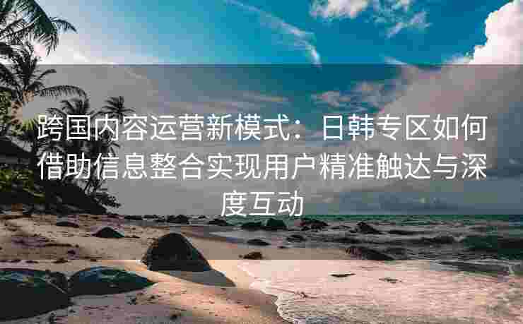 跨国内容运营新模式：日韩专区如何借助信息整合实现用户精准触达与深度互动