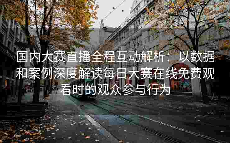 国内大赛直播全程互动解析：以数据和案例深度解读每日大赛在线免费观看时的观众参与行为
