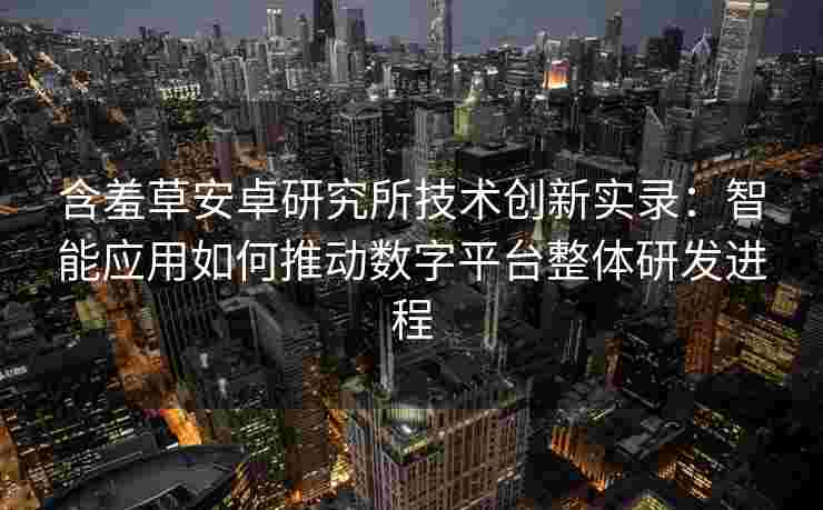 含羞草安卓研究所技术创新实录：智能应用如何推动数字平台整体研发进程