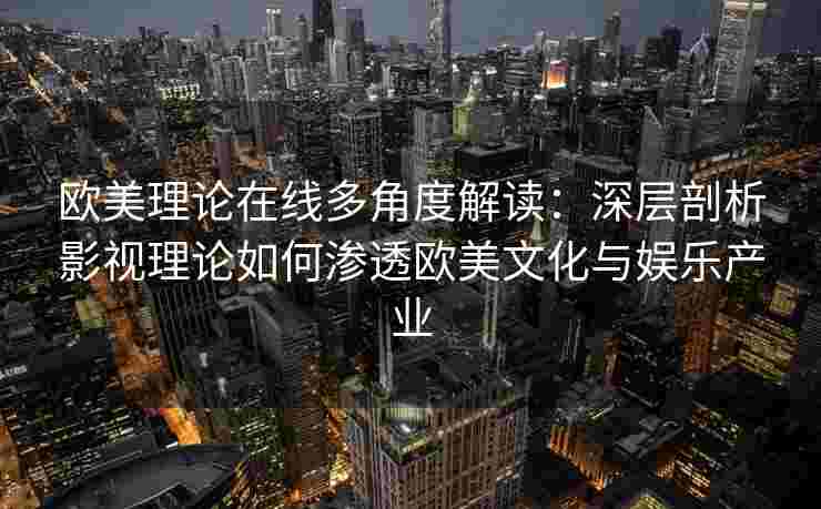欧美理论在线多角度解读：深层剖析影视理论如何渗透欧美文化与娱乐产业