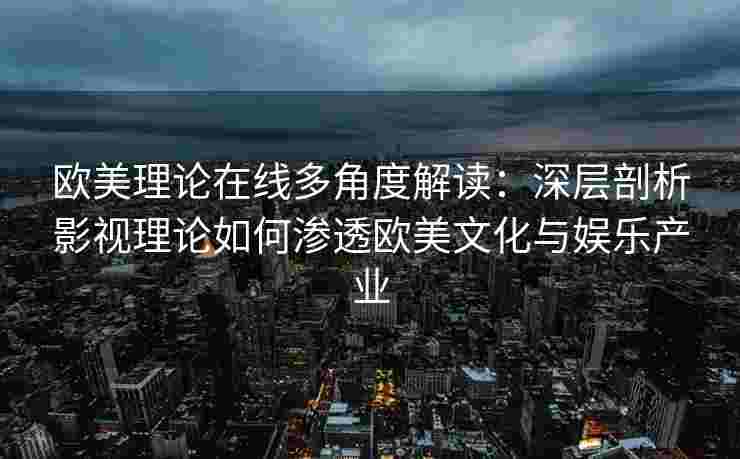 欧美理论在线多角度解读：深层剖析影视理论如何渗透欧美文化与娱乐产业