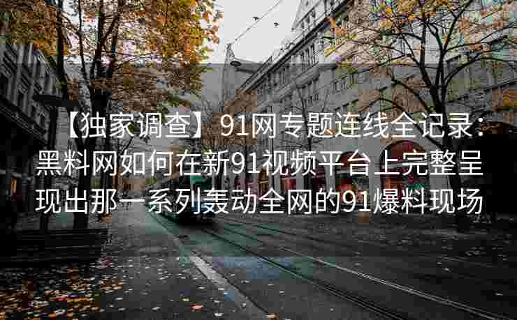 【独家调查】91网专题连线全记录：黑料网如何在新91视频平台上完整呈现出那一系列轰动全网的91爆料现场