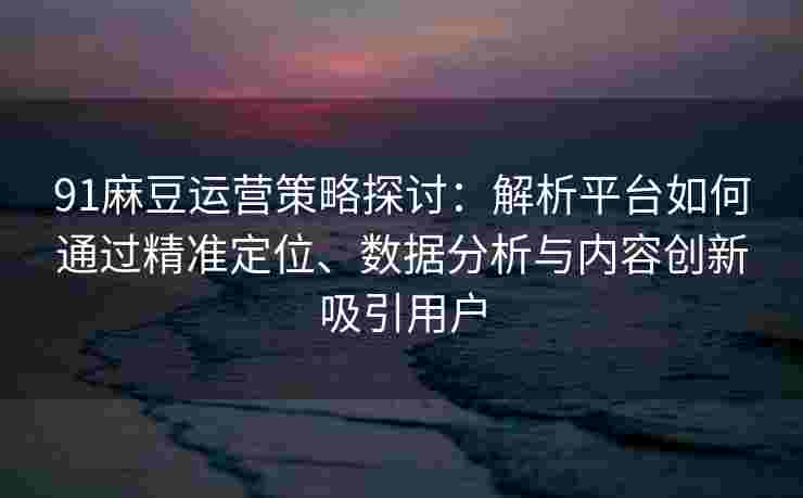 91麻豆运营策略探讨：解析平台如何通过精准定位、数据分析与内容创新吸引用户