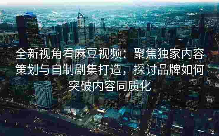 全新视角看麻豆视频：聚焦独家内容策划与自制剧集打造，探讨品牌如何突破内容同质化