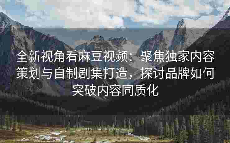 全新视角看麻豆视频：聚焦独家内容策划与自制剧集打造，探讨品牌如何突破内容同质化