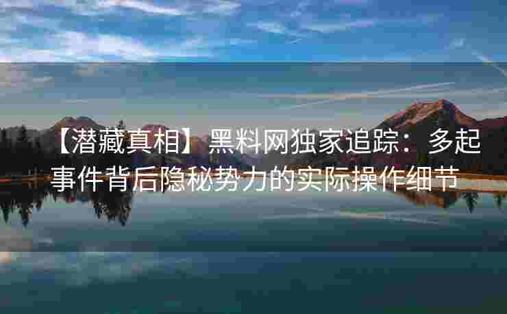 【潜藏真相】黑料网独家追踪：多起事件背后隐秘势力的实际操作细节