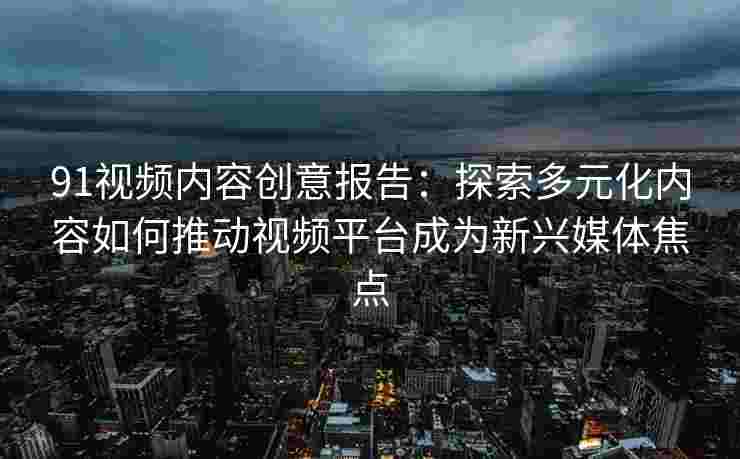 91视频内容创意报告：探索多元化内容如何推动视频平台成为新兴媒体焦点