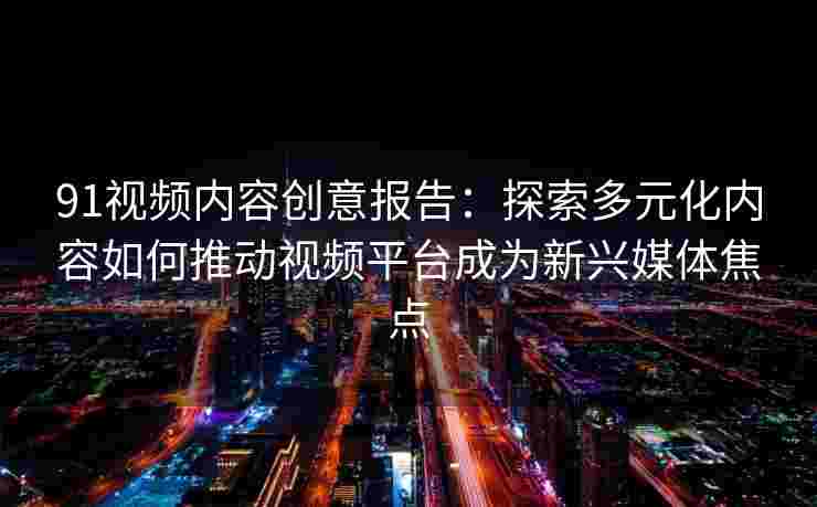 91视频内容创意报告：探索多元化内容如何推动视频平台成为新兴媒体焦点