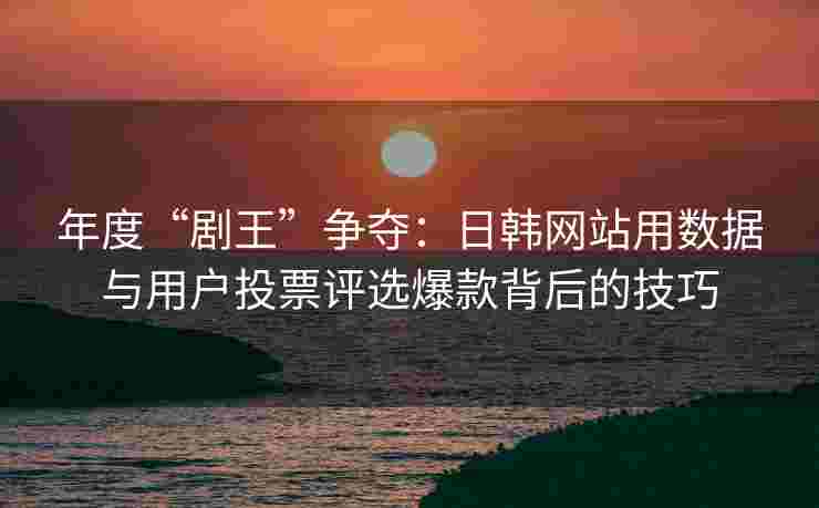 年度“剧王”争夺：日韩网站用数据与用户投票评选爆款背后的技巧