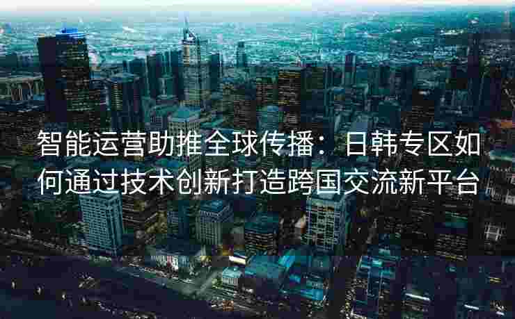 智能运营助推全球传播：日韩专区如何通过技术创新打造跨国交流新平台