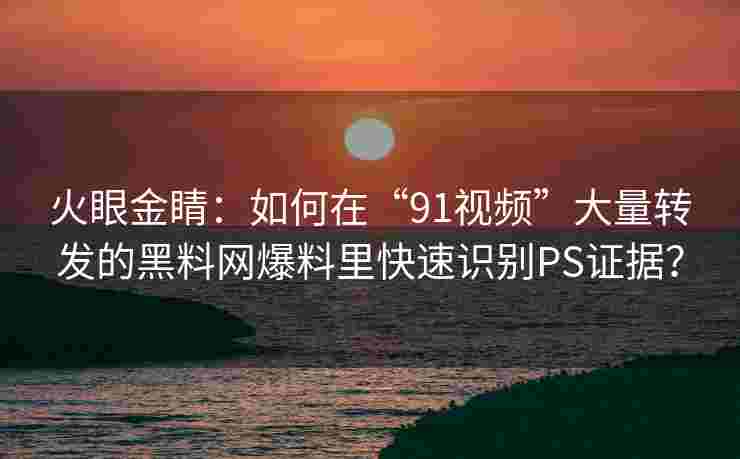 火眼金睛：如何在“91视频”大量转发的黑料网爆料里快速识别PS证据？
