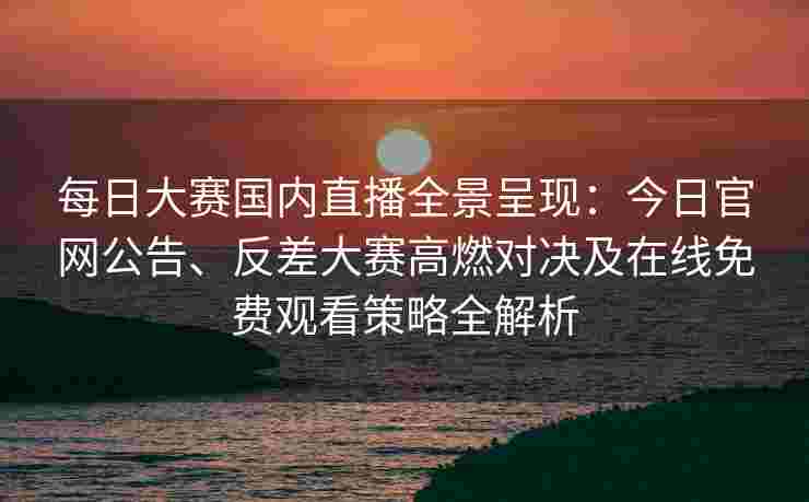 每日大赛国内直播全景呈现：今日官网公告、反差大赛高燃对决及在线免费观看策略全解析