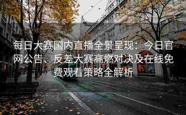 每日大赛国内直播全景呈现：今日官网公告、反差大赛高燃对决及在线免费观看策略全解析